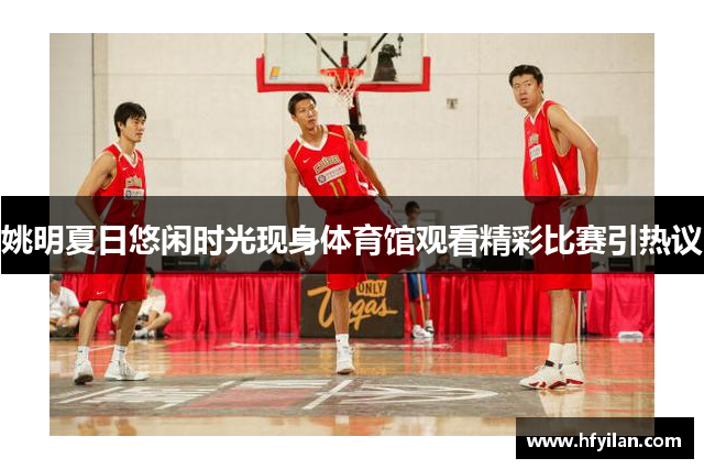 姚明夏日悠闲时光现身体育馆观看精彩比赛引热议