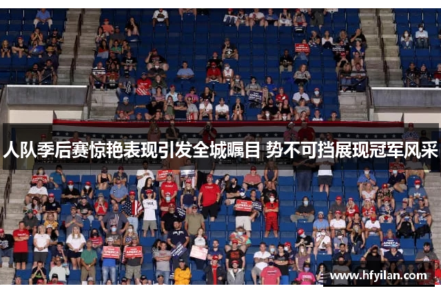 人队季后赛惊艳表现引发全城瞩目 势不可挡展现冠军风采
