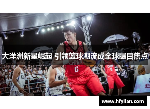 大洋洲新星崛起 引领篮球潮流成全球瞩目焦点