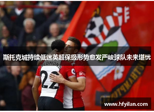 斯托克城持续低迷英超保级形势愈发严峻球队未来堪忧
