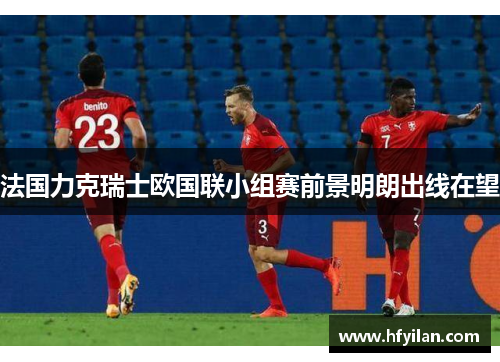 法国力克瑞士欧国联小组赛前景明朗出线在望